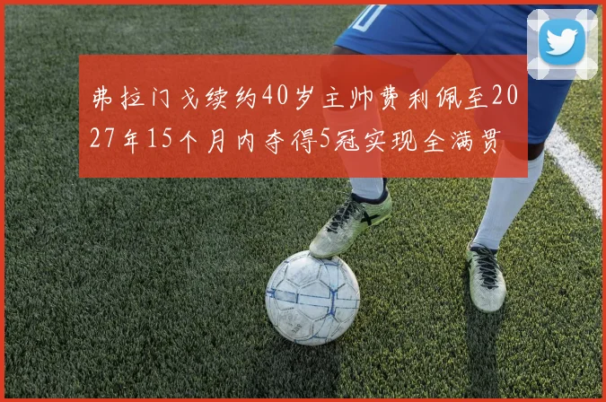 弗拉门戈续约40岁主帅费利佩至2027年15个月内夺得5冠实现全满贯