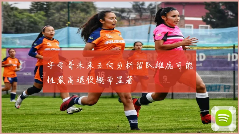 字母哥未来去向分析留队雄鹿可能性最高退役概率显著