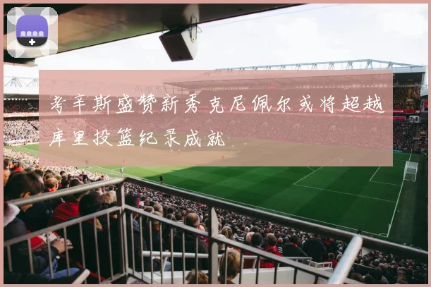 考辛斯盛赞新秀克尼佩尔或将超越库里投篮纪录成就
