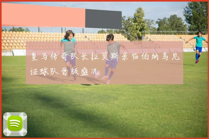 皇马传奇队长拉莫斯亲临伯纳乌见证球队晋级盛况