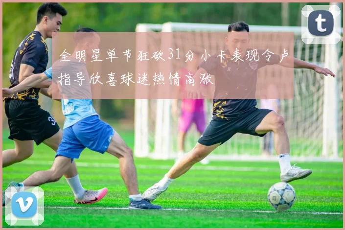 全明星单节狂砍31分小卡表现令卢指导欣喜球迷热情高涨