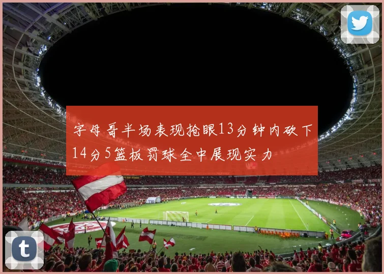 字母哥半场表现抢眼13分钟内砍下14分5篮板罚球全中展现实力