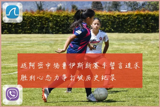 迈阿密中场鲁伊斯新赛季誓言追求胜利心态力争打破历史纪录