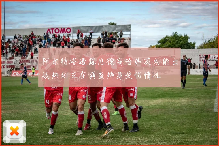 阿尔特塔透露厄德高哈弗茨或能出战热刺正在调查热身受伤情况