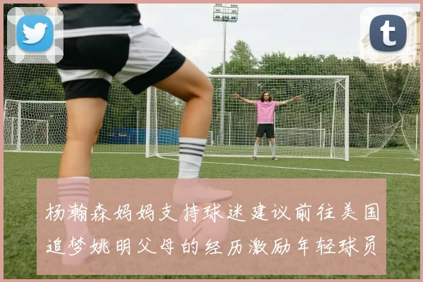杨瀚森妈妈支持球迷建议前往美国追梦姚明父母的经历激励年轻球员