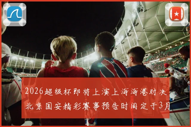 2026超级杯即将上演上海海港对决北京国安精彩赛事预告时间定于3月1日下午15点30分