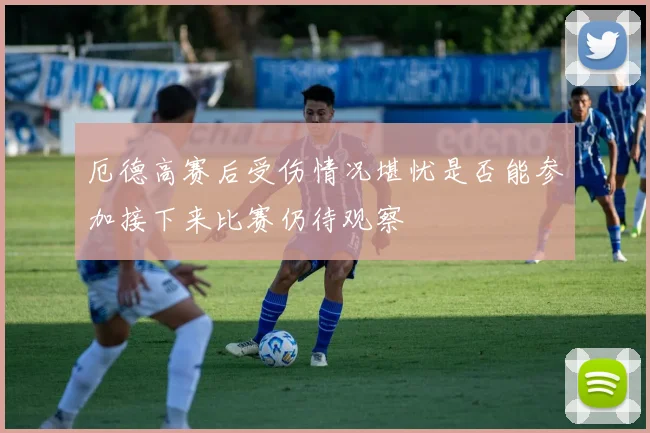厄德高赛后受伤情况堪忧是否能参加接下来比赛仍待观察