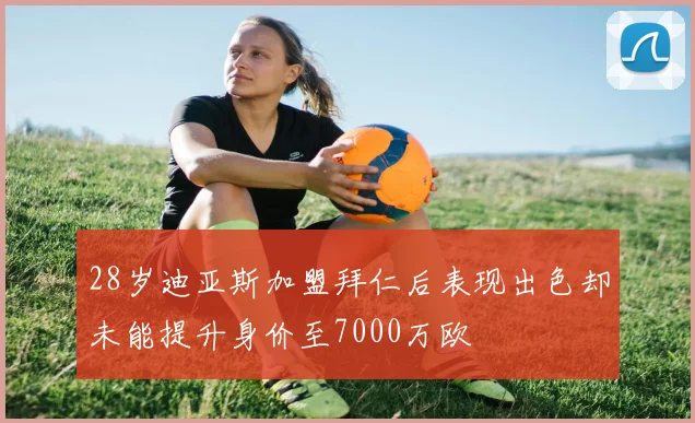 28岁迪亚斯加盟拜仁后表现出色却未能提升身价至7000万欧