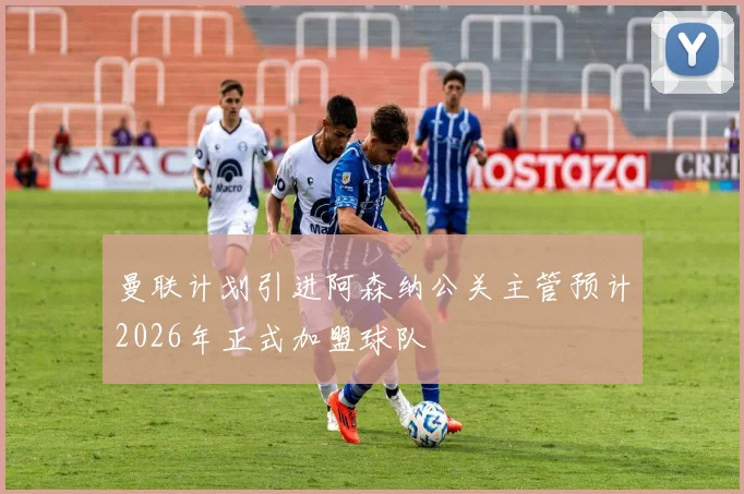 曼联计划引进阿森纳公关主管预计2026年正式加盟球队
