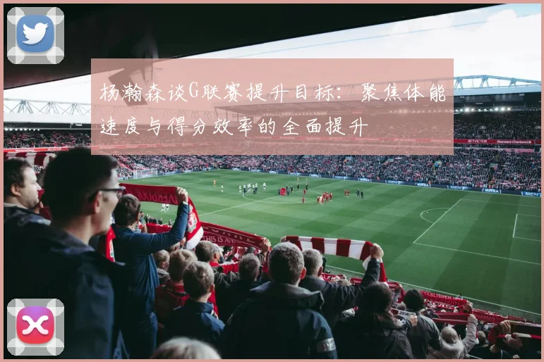 杨瀚森谈G联赛提升目标：聚焦体能速度与得分效率的全面提升