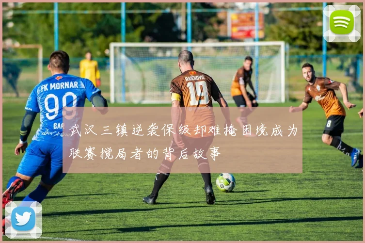 武汉三镇逆袭保级却难掩困境成为联赛搅局者的背后故事