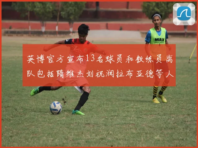 英博官方宣布13名球员和教练员离队包括隋维杰刘祝润拉布亚德等人