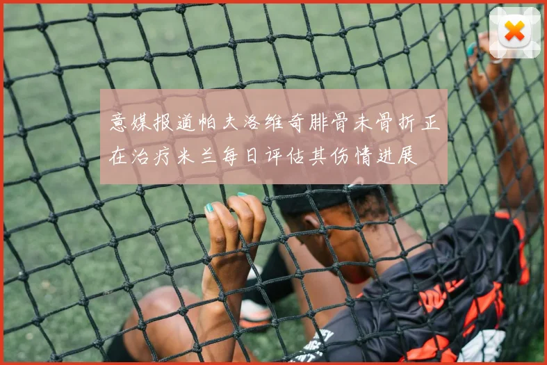 意媒报道帕夫洛维奇腓骨未骨折正在治疗米兰每日评估其伤情进展