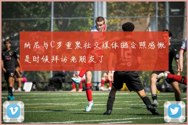 纳尼与C罗重聚社交媒体晒合照感慨是时候拜访老朋友了