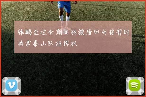 韩鹏全运会期间驰援唐田或将暂时执掌泰山队指挥权