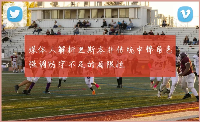 媒体人解析里斯本非传统中锋角色强调防守不足的局限性