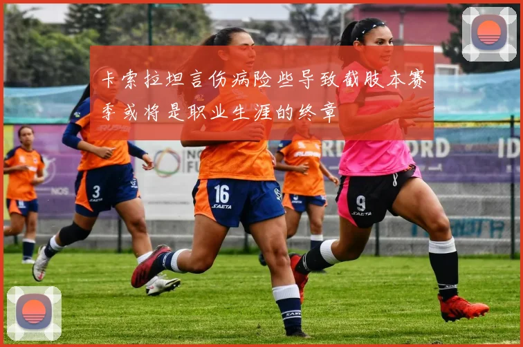 卡索拉坦言伤病险些导致截肢本赛季或将是职业生涯的终章