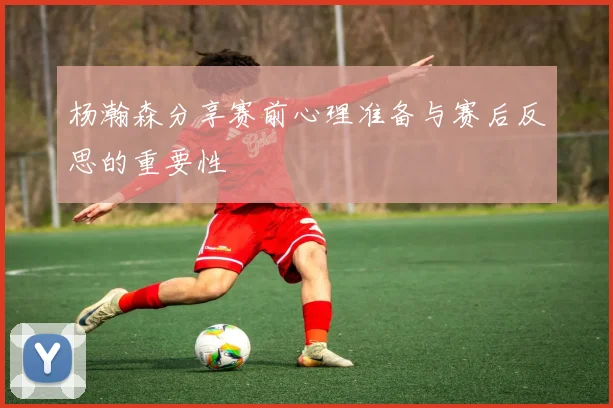 杨瀚森分享赛前心理准备与赛后反思的重要性