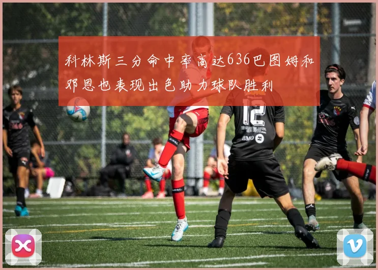 科林斯三分命中率高达636巴图姆和邓恩也表现出色助力球队胜利