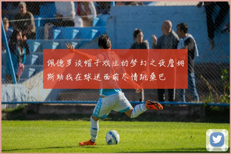 佩德罗谈帽子戏法的梦幻之夜詹姆斯助我在球迷面前尽情跳桑巴
