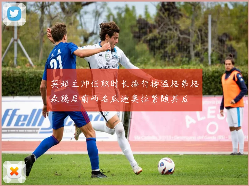 英超主帅任职时长排行榜温格弗格森稳居前两名瓜迪奥拉紧随其后