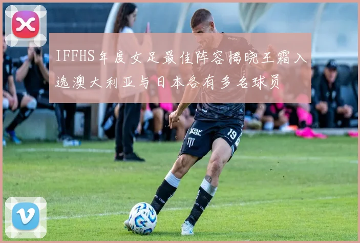 IFFHS年度女足最佳阵容揭晓王霜入选澳大利亚与日本各有多名球员