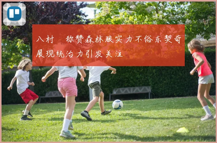 八村塁称赞森林狼实力不俗东契奇展现统治力引发关注