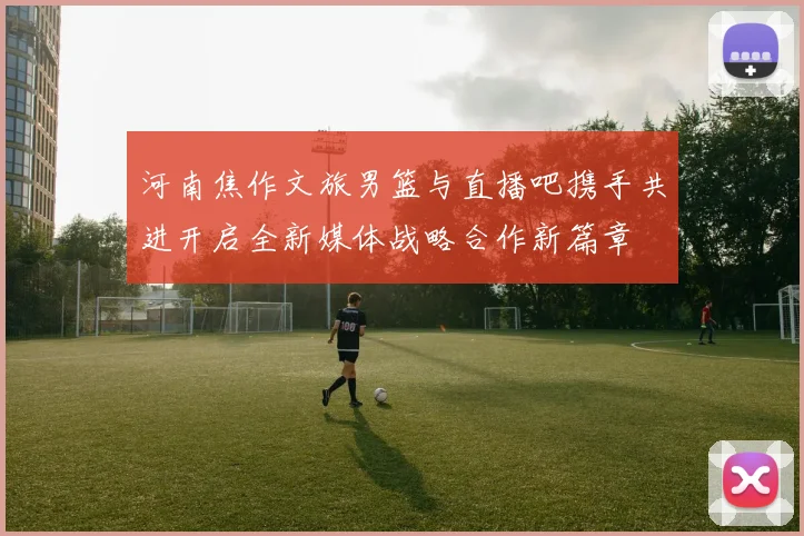 河南焦作文旅男篮与直播吧携手共进开启全新媒体战略合作新篇章