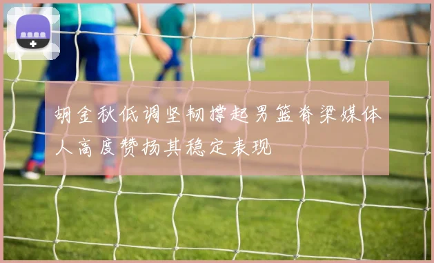 胡金秋低调坚韧撑起男篮脊梁媒体人高度赞扬其稳定表现
