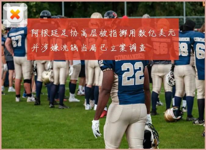 阿根廷足协高层被指挪用数亿美元并涉嫌洗钱当局已立案调查