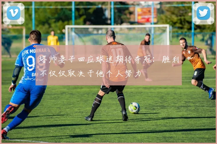 塔帅妻子回应球迷期待夺冠：胜利不仅仅取决于他个人努力