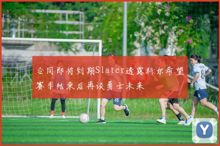 合同即将到期Slater透露科尔希望赛季结束后再谈勇士未来