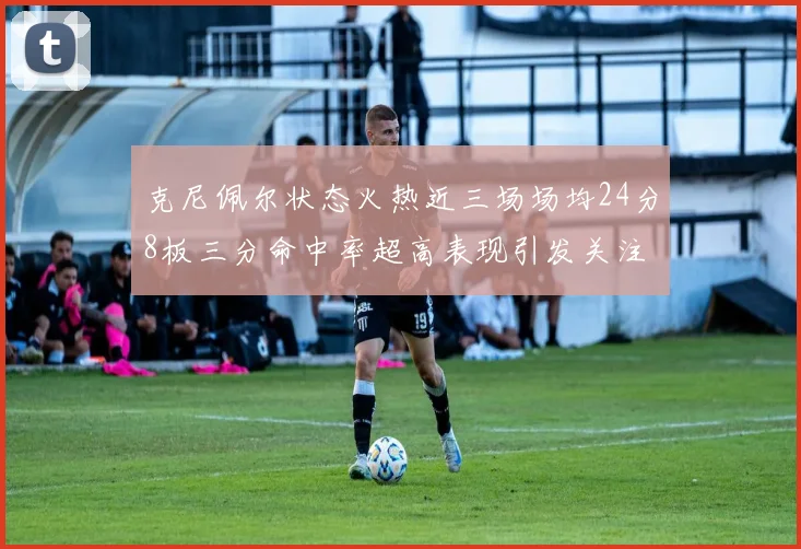 克尼佩尔状态火热近三场场均24分8板三分命中率超高表现引发关注