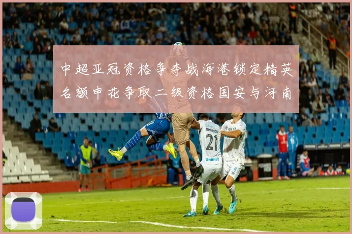 中超亚冠资格争夺战海港锁定精英名额申花争取二级资格国安与河南悬念待解